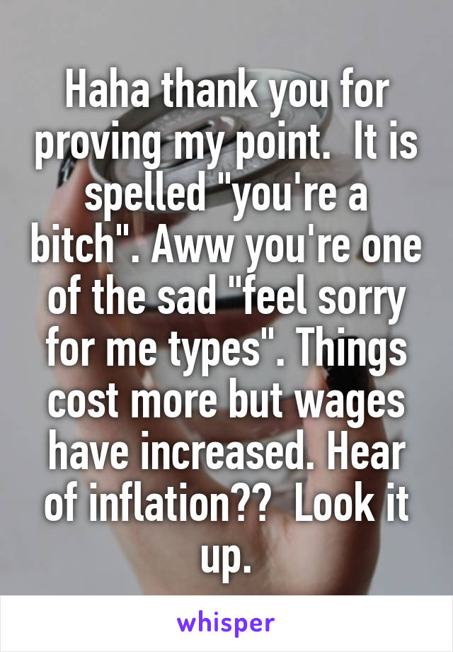 Haha thank you for proving my point.  It is spelled "you're a bitch". Aww you're one of the sad "feel sorry for me types". Things cost more but wages have increased. Hear of inflation??  Look it up.