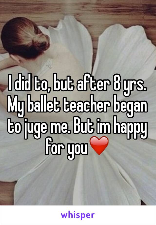I did to, but after 8 yrs. My ballet teacher began to juge me. But im happy for you❤️
