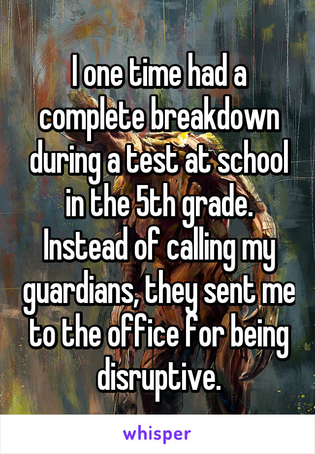 I one time had a complete breakdown during a test at school in the 5th grade. Instead of calling my guardians, they sent me to the office for being disruptive.