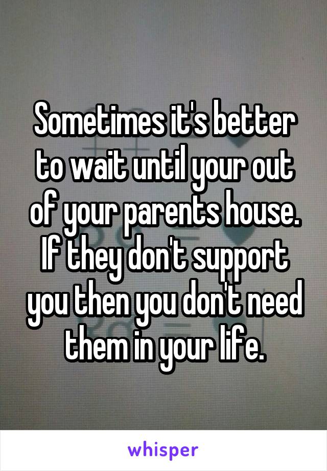 Sometimes it's better to wait until your out of your parents house. If they don't support you then you don't need them in your life.