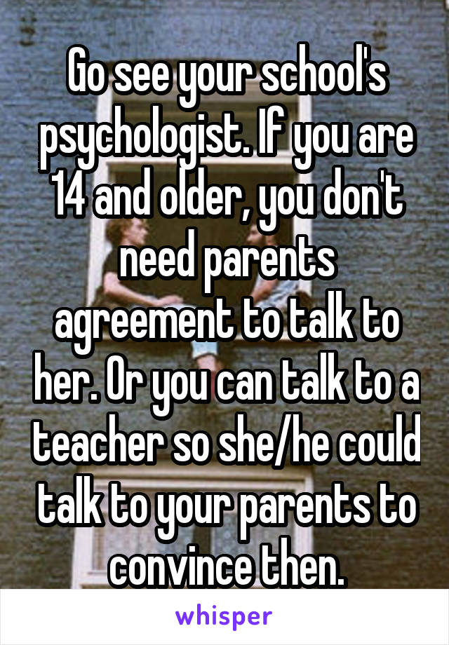 Go see your school's psychologist. If you are 14 and older, you don't need parents agreement to talk to her. Or you can talk to a teacher so she/he could talk to your parents to convince then.