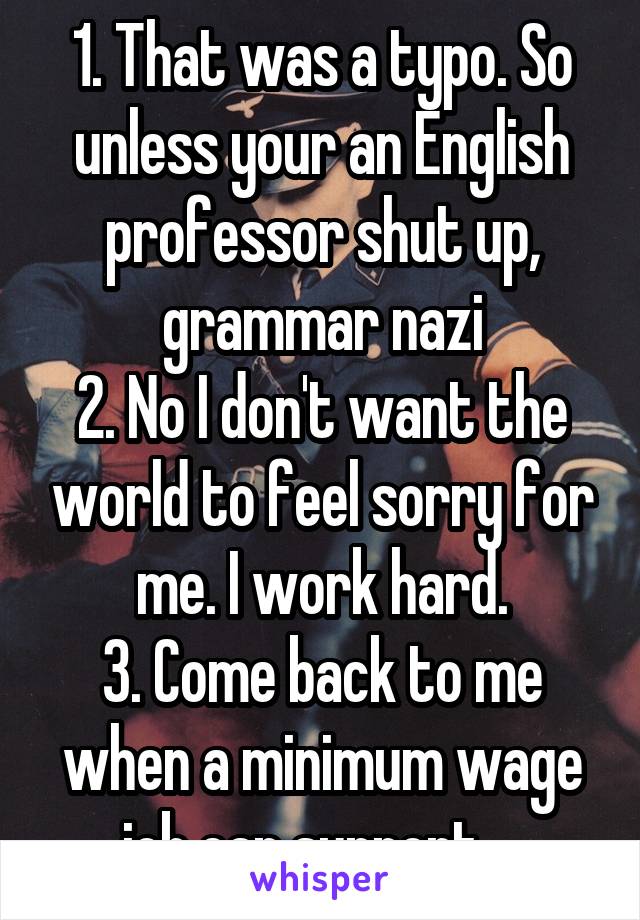 1. That was a typo. So unless your an English professor shut up, grammar nazi
2. No I don't want the world to feel sorry for me. I work hard.
3. Come back to me when a minimum wage job can support....