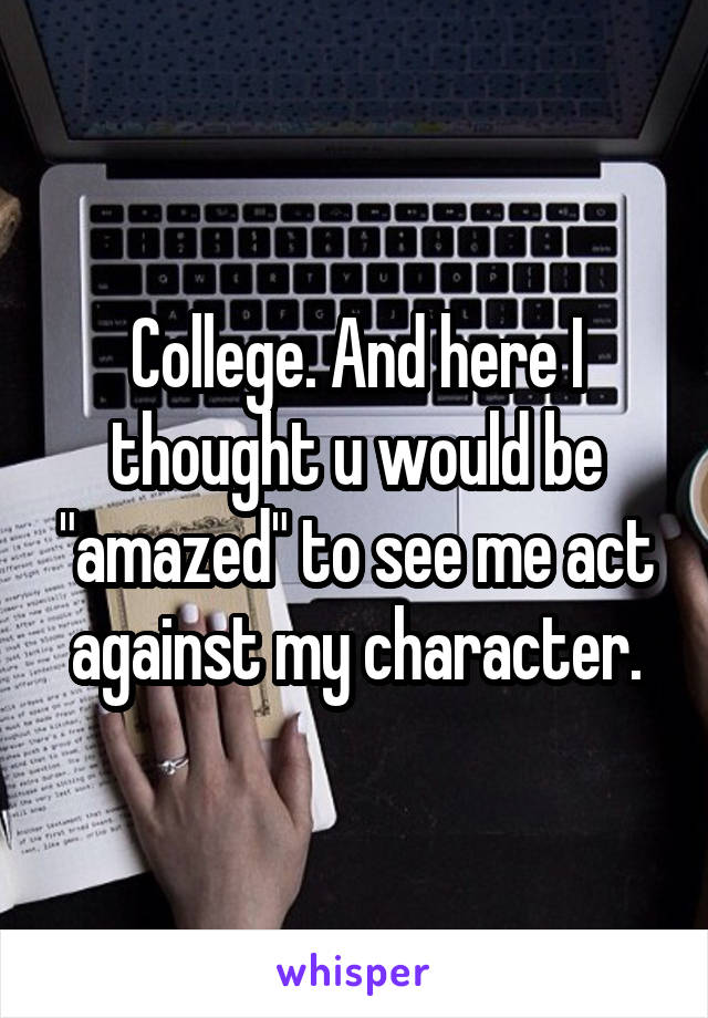 College. And here I thought u would be "amazed" to see me act against my character.