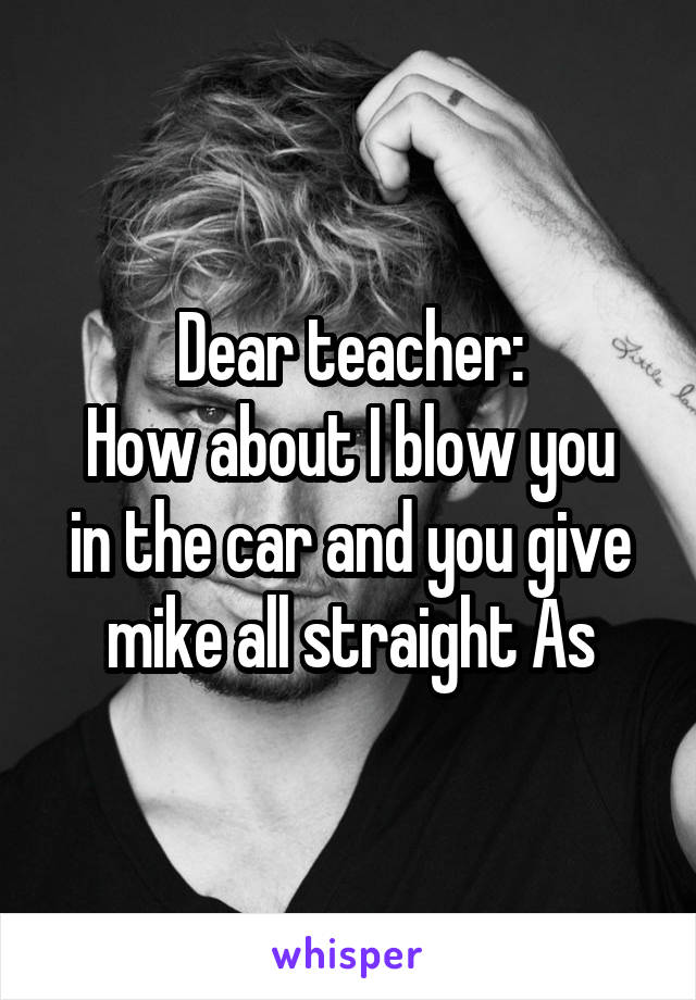 Dear teacher:
How about I blow you in the car and you give mike all straight As