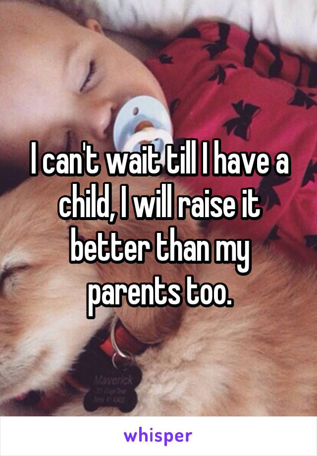 I can't wait till I have a child, I will raise it better than my parents too.