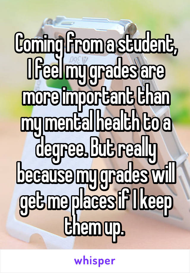 Coming from a student, I feel my grades are more important than my mental health to a degree. But really because my grades will get me places if I keep them up. 