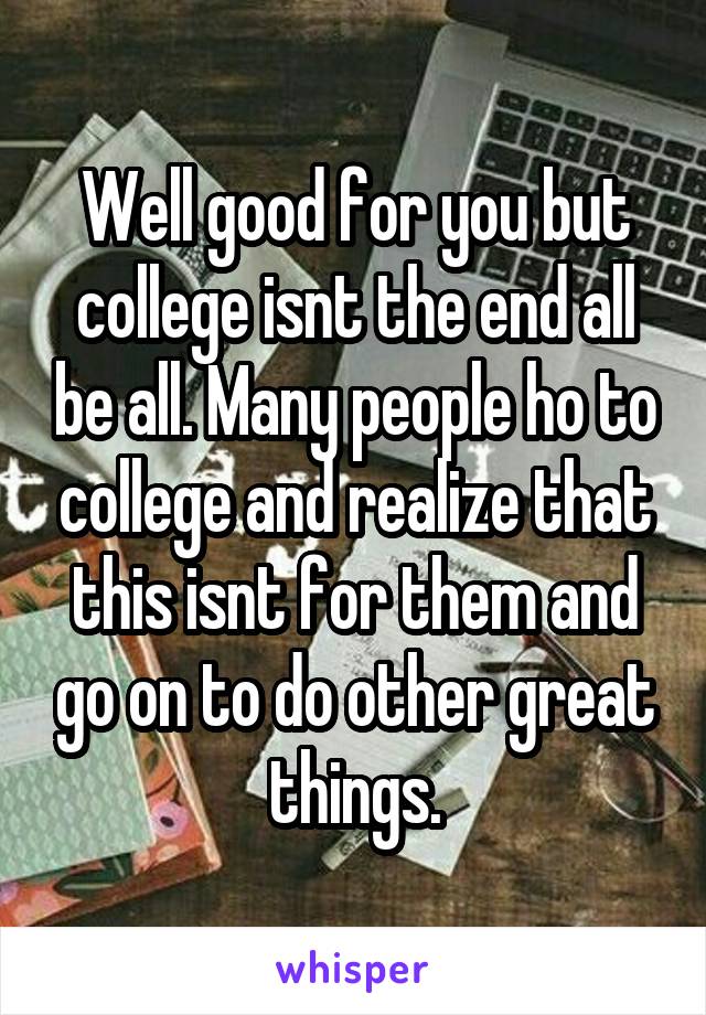 Well good for you but college isnt the end all be all. Many people ho to college and realize that this isnt for them and go on to do other great things.