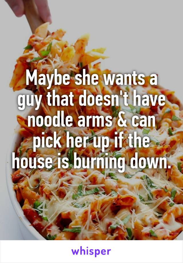 Maybe she wants a guy that doesn't have noodle arms & can pick her up if the house is burning down. 