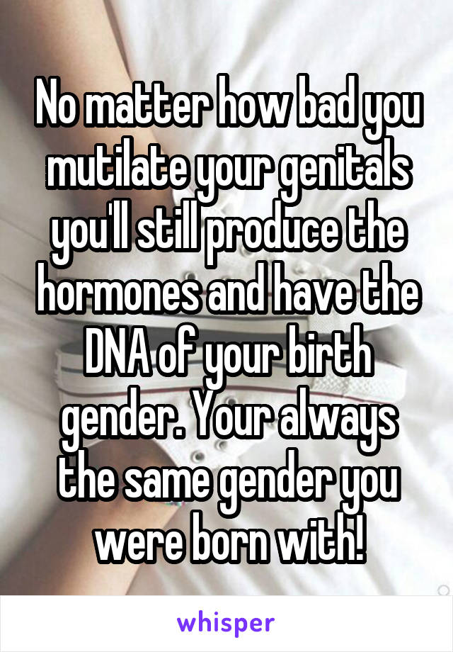 No matter how bad you mutilate your genitals you'll still produce the hormones and have the DNA of your birth gender. Your always the same gender you were born with!