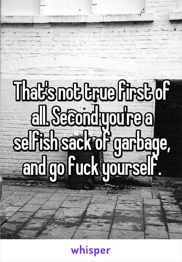 That's not true first of all. Second you're a selfish sack of garbage, and go fuck yourself.