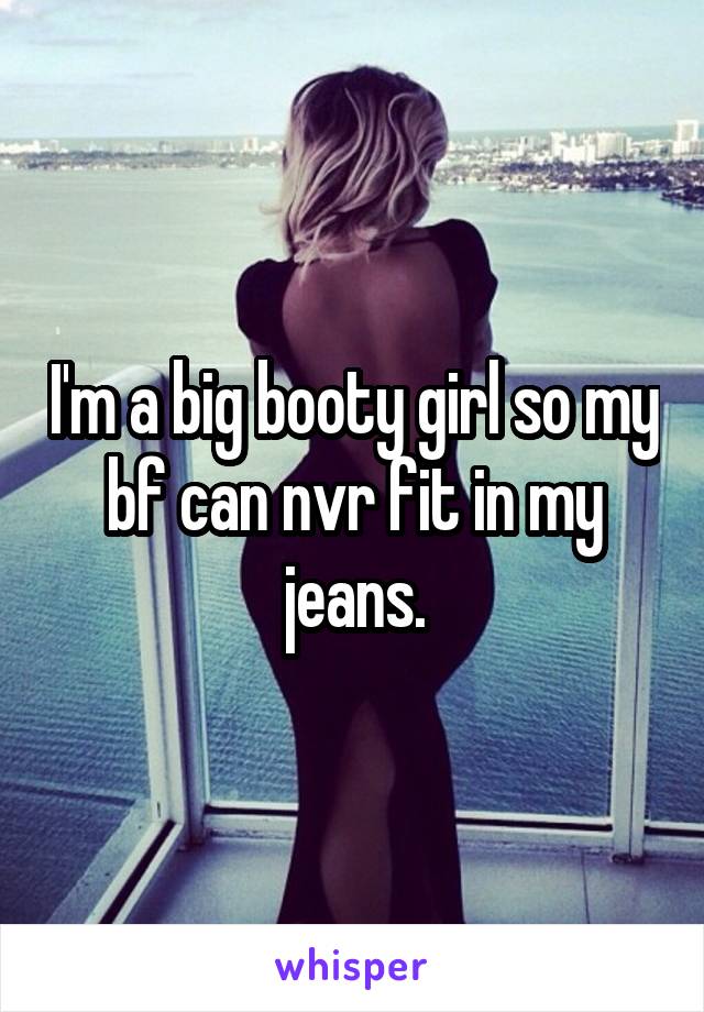 I'm a big booty girl so my bf can nvr fit in my jeans.