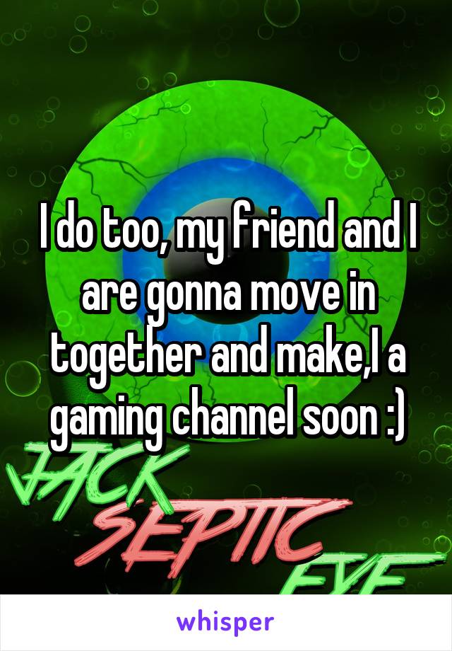 I do too, my friend and I are gonna move in together and make,I a gaming channel soon :)