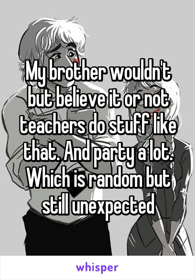 My brother wouldn't but believe it or not teachers do stuff like that. And party a lot. Which is random but still unexpected