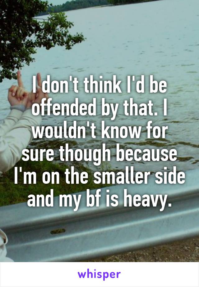 I don't think I'd be offended by that. I wouldn't know for sure though because I'm on the smaller side and my bf is heavy.