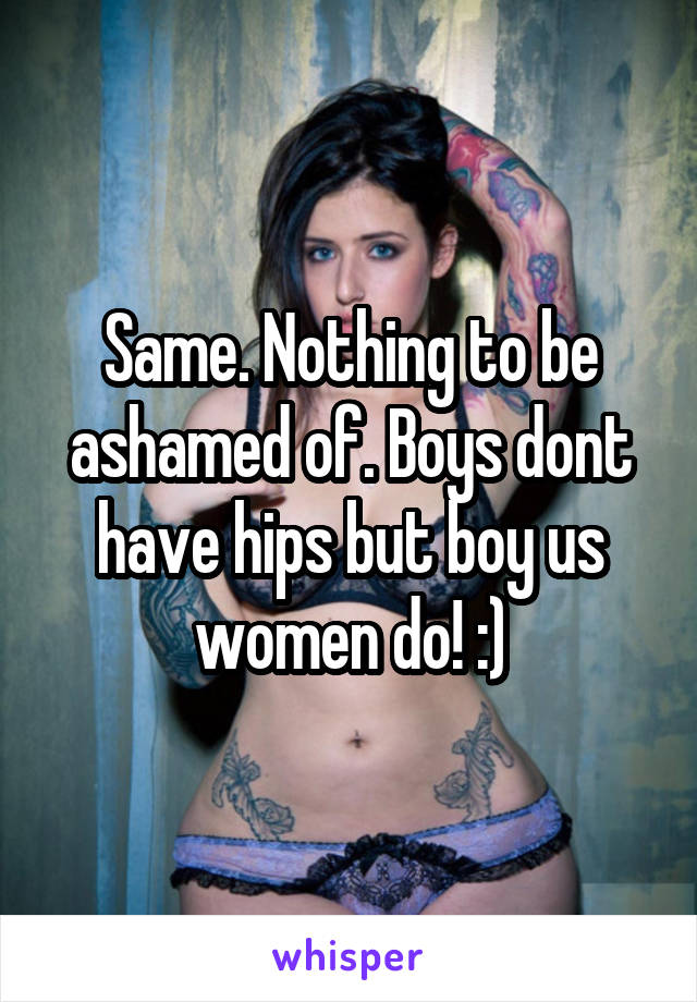 Same. Nothing to be ashamed of. Boys dont have hips but boy us women do! :)