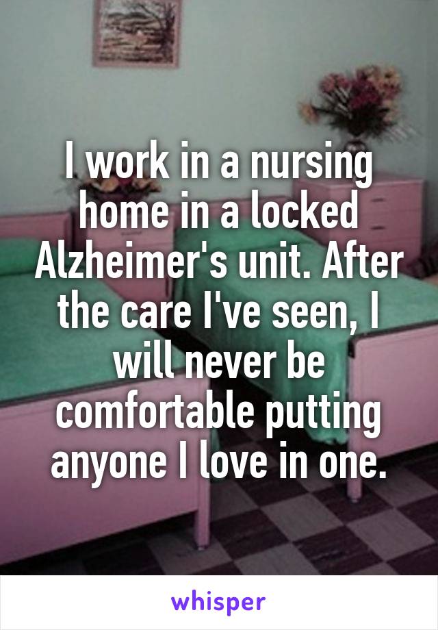 I work in a nursing home in a locked Alzheimer's unit. After the care I've seen, I will never be comfortable putting anyone I love in one.