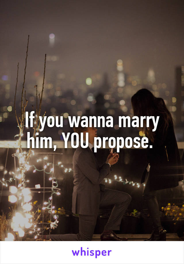 If you wanna marry him, YOU propose. 