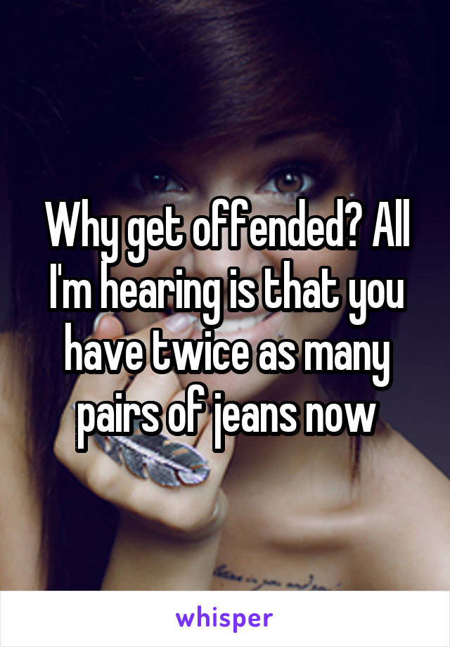 Why get offended? All I'm hearing is that you have twice as many pairs of jeans now