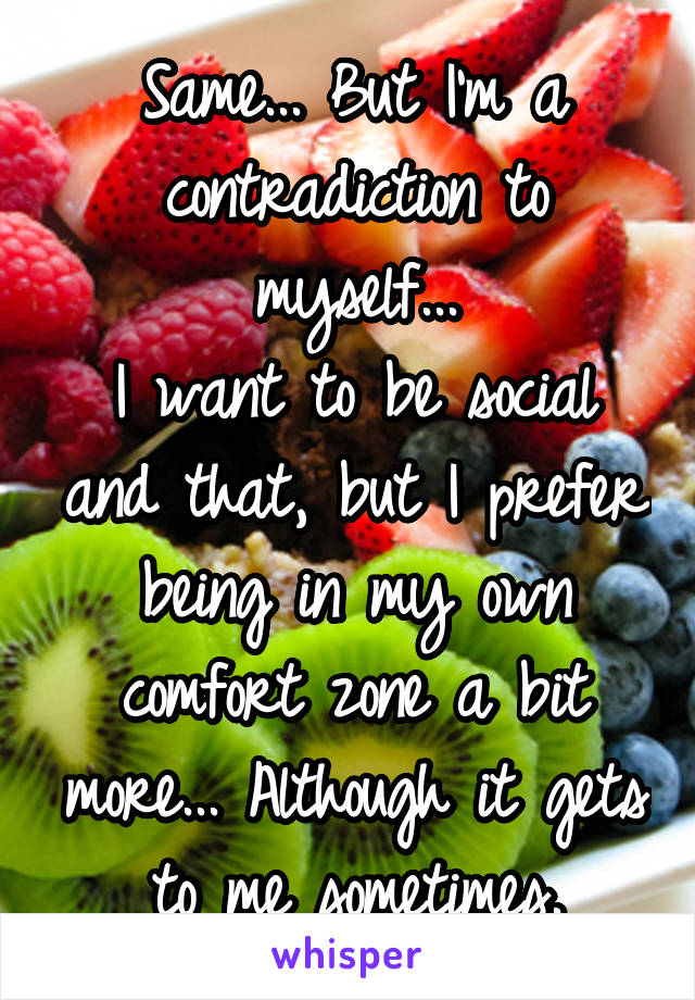 Same... But I'm a contradiction to myself...
I want to be social and that, but I prefer being in my own comfort zone a bit more... Although it gets to me sometimes.