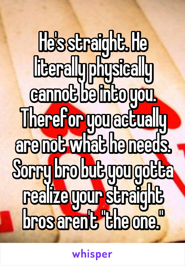 He's straight. He literally physically cannot be into you. Therefor you actually are not what he needs. Sorry bro but you gotta realize your straight bros aren't "the one."