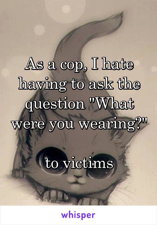 As a cop, I hate having to ask the question "What were you wearing?" 
to victims