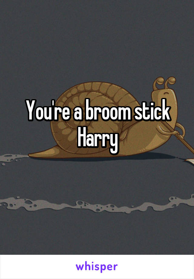 You're a broom stick Harry
