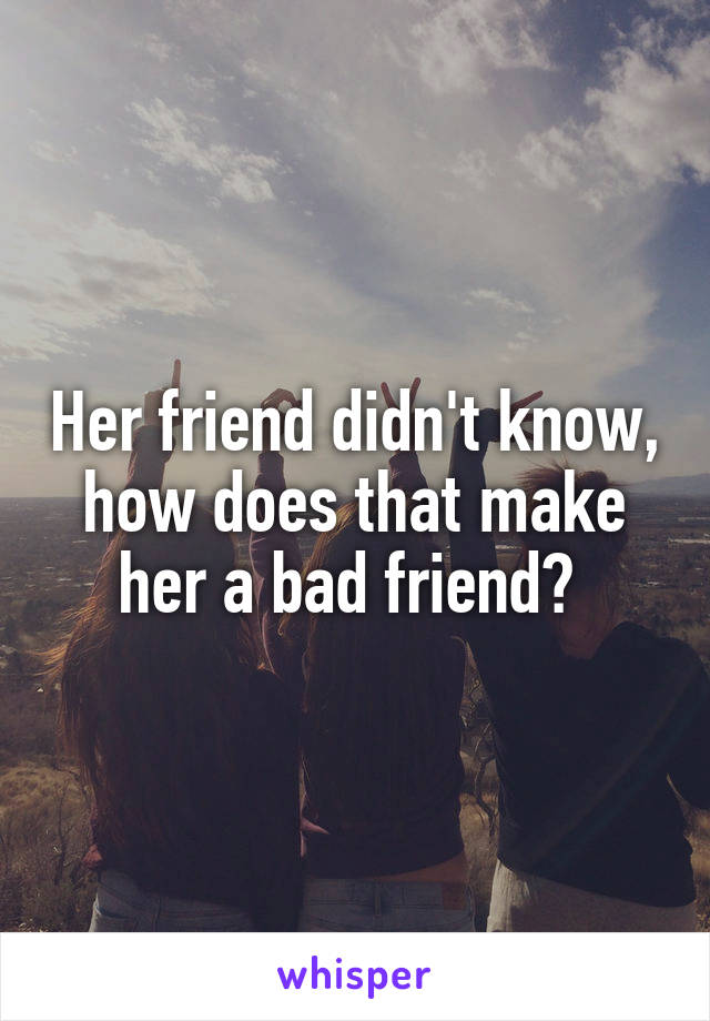 Her friend didn't know, how does that make her a bad friend? 