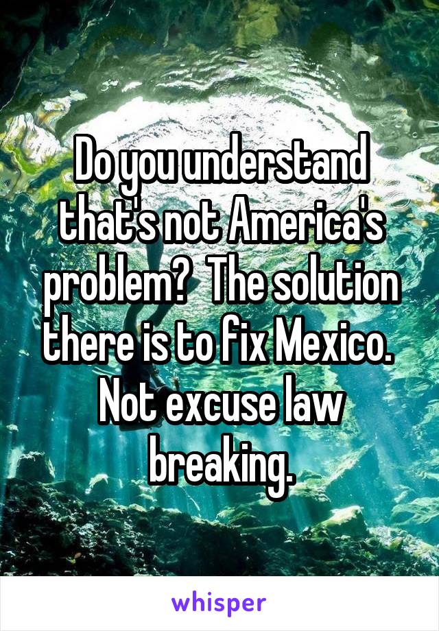 Do you understand that's not America's problem?  The solution there is to fix Mexico.  Not excuse law breaking.