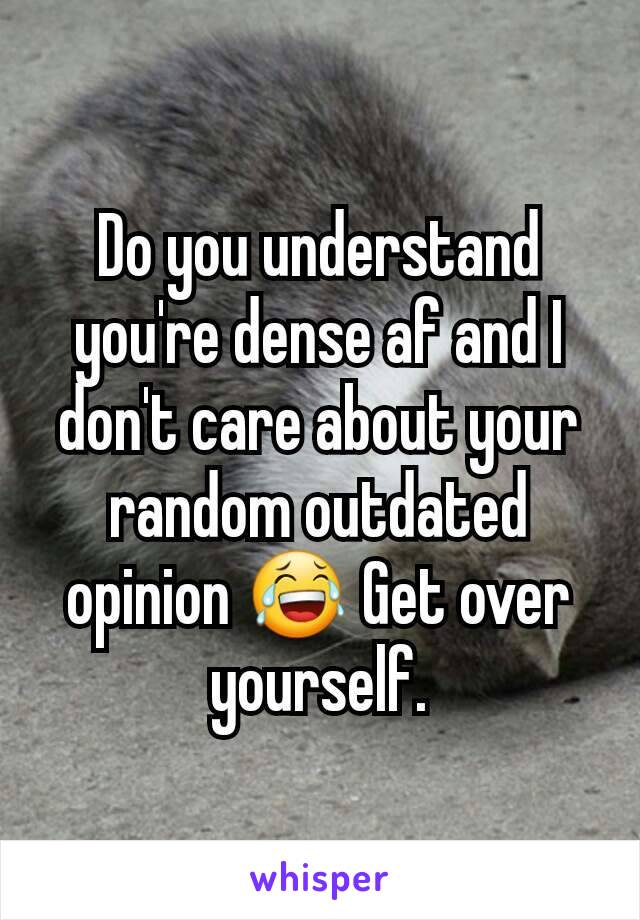 Do you understand you're dense af and I don't care about your random outdated opinion 😂 Get over yourself.