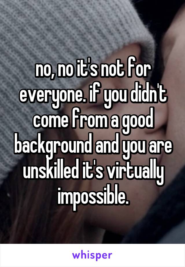 no, no it's not for everyone. if you didn't come from a good background and you are unskilled it's virtually impossible.