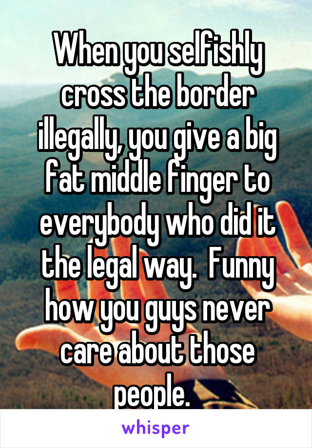 When you selfishly cross the border illegally, you give a big fat middle finger to everybody who did it the legal way.  Funny how you guys never care about those people.  