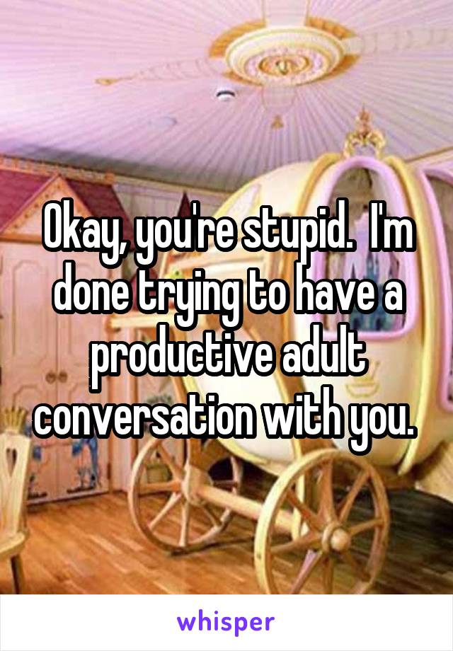 Okay, you're stupid.  I'm done trying to have a productive adult conversation with you. 