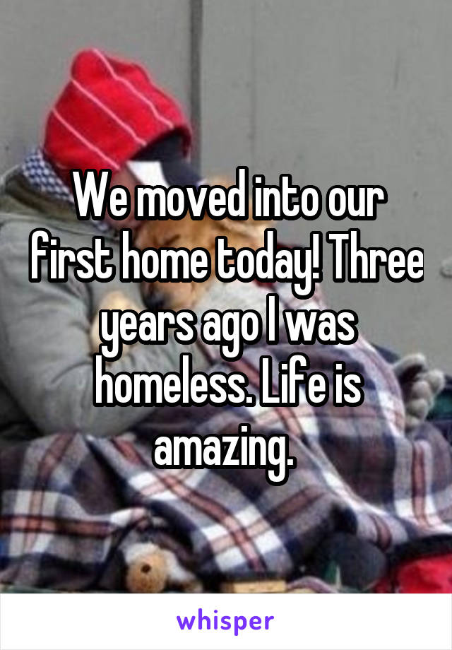 We moved into our first home today! Three years ago I was homeless. Life is amazing. 