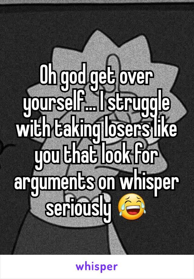 Oh god get over yourself... I struggle with taking losers like you that look for arguments on whisper seriously 😂