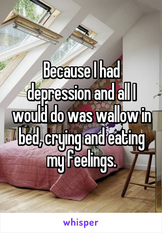 Because I had depression and all I would do was wallow in bed, crying and eating my feelings.