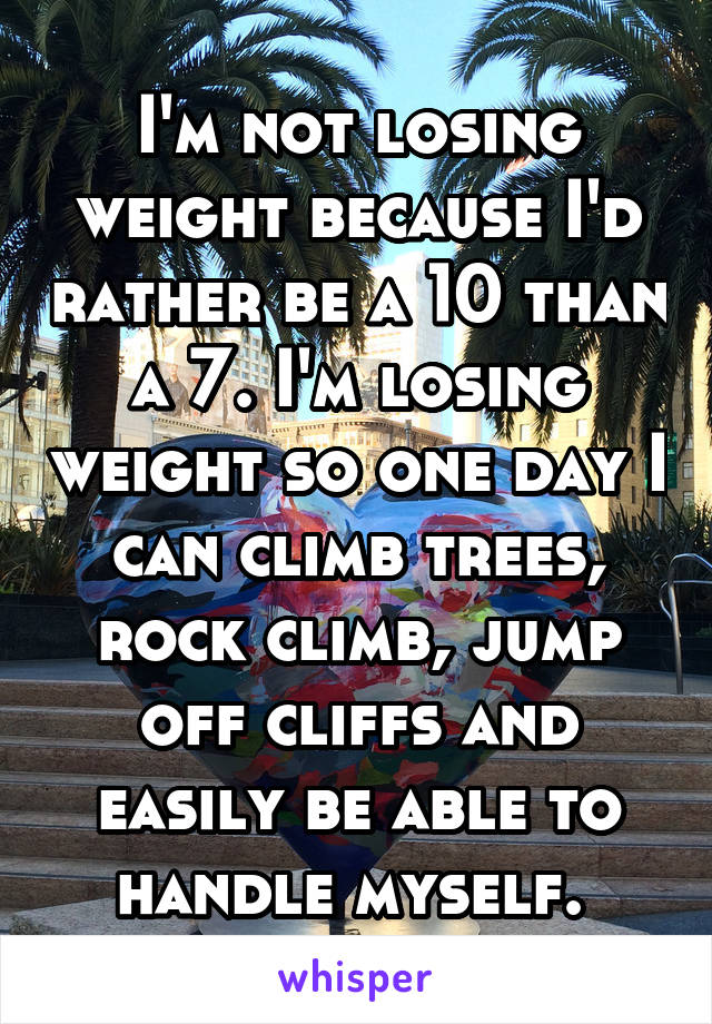 I'm not losing weight because I'd rather be a 10 than a 7. I'm losing weight so one day I can climb trees, rock climb, jump off cliffs and easily be able to handle myself. 