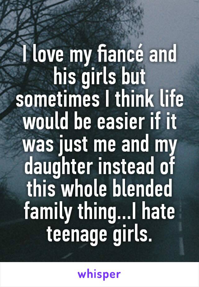 I love my fiancé and his girls but sometimes I think life would be easier if it was just me and my daughter instead of this whole blended family thing...I hate teenage girls.