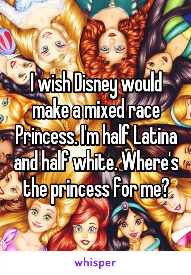I wish Disney would make a mixed race Princess. I'm half Latina and half white. Where's the princess for me?
