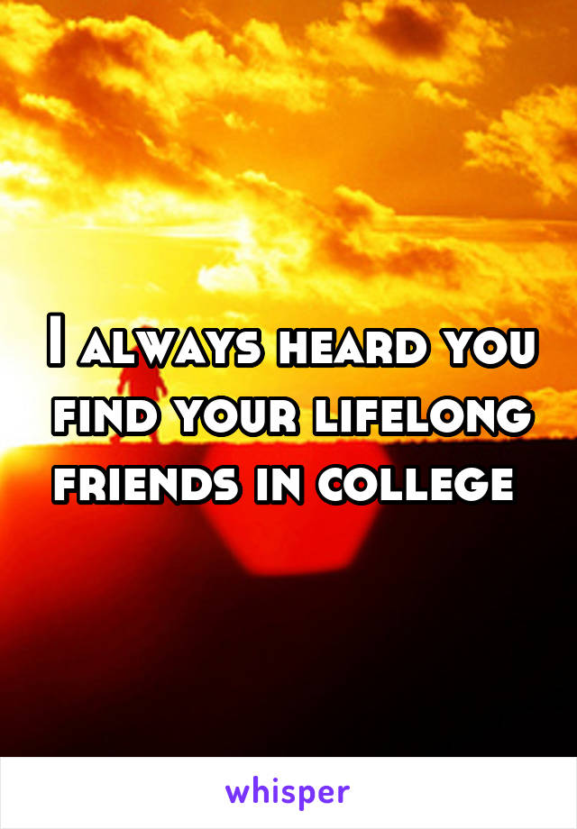 I always heard you find your lifelong friends in college 