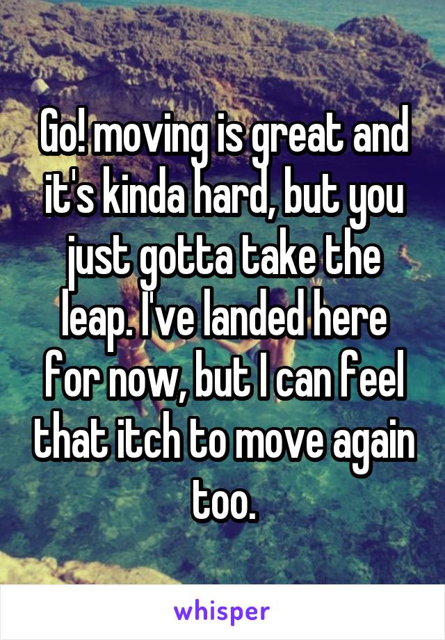 Go! moving is great and it's kinda hard, but you just gotta take the leap. I've landed here for now, but I can feel that itch to move again too.