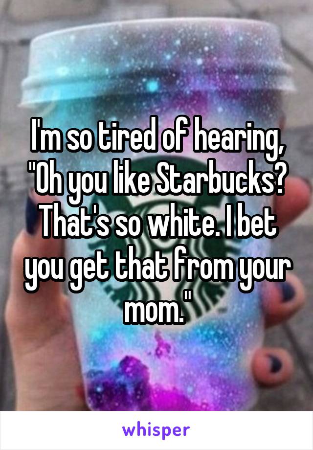 I'm so tired of hearing, "Oh you like Starbucks? That's so white. I bet you get that from your mom."