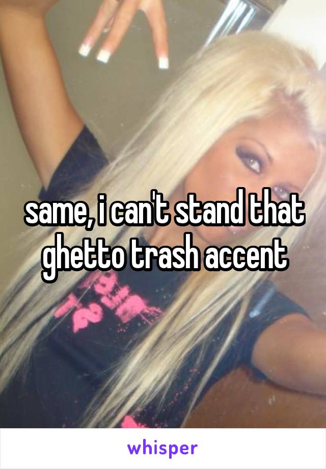 same, i can't stand that ghetto trash accent