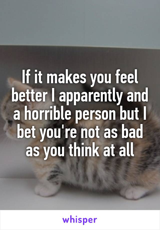 If it makes you feel better I apparently and a horrible person but I bet you're not as bad as you think at all