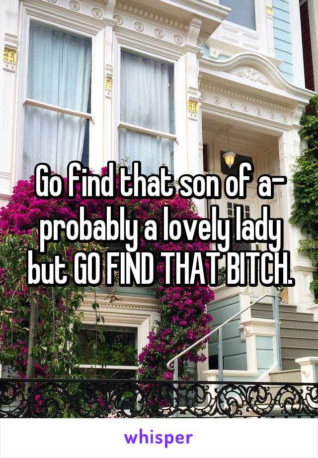 Go find that son of a- probably a lovely lady but GO FIND THAT BITCH.