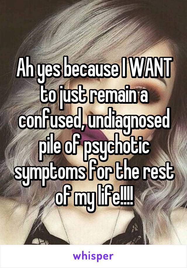 Ah yes because I WANT to just remain a confused, undiagnosed pile of psychotic symptoms for the rest of my life!!!!