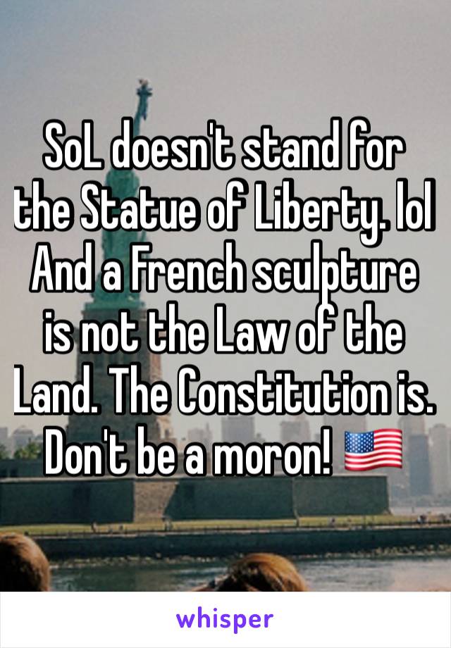 SoL doesn't stand for the Statue of Liberty. lol And a French sculpture is not the Law of the Land. The Constitution is. Don't be a moron! 🇺🇸