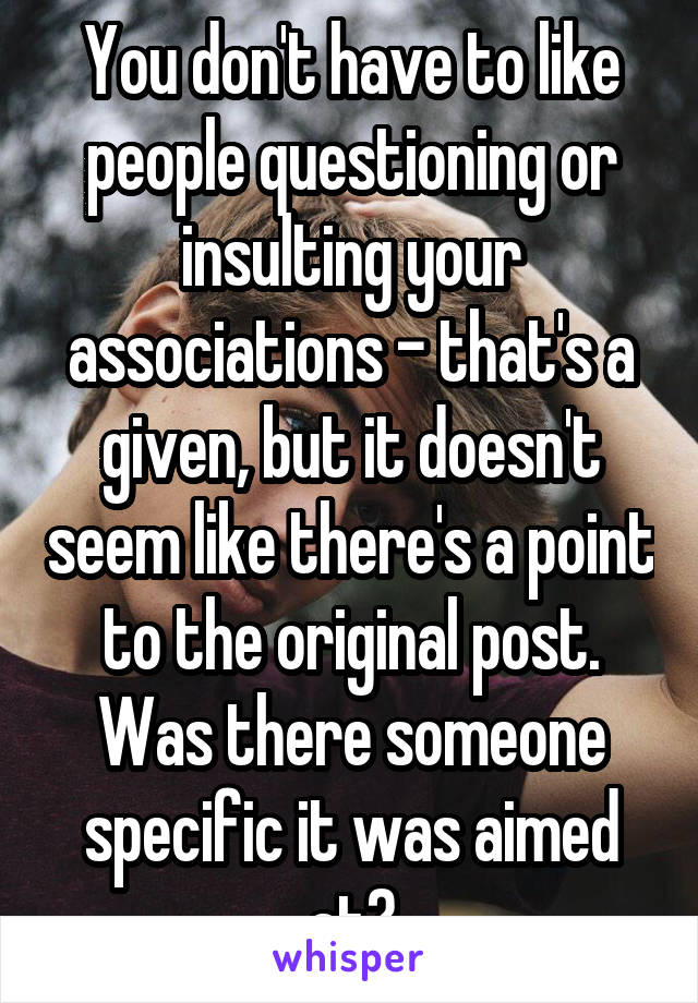 You don't have to like people questioning or insulting your associations - that's a given, but it doesn't seem like there's a point to the original post. Was there someone specific it was aimed at?