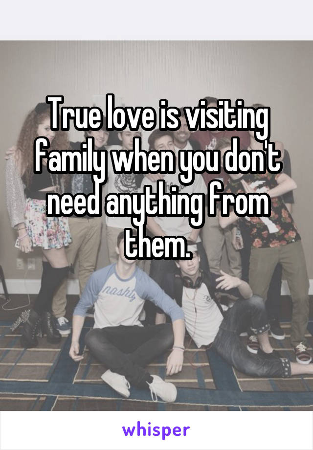 True love is visiting family when you don't need anything from them.

