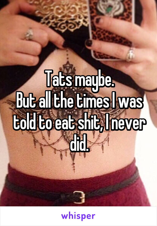 Tats maybe.
But all the times I was told to eat shit, I never did.