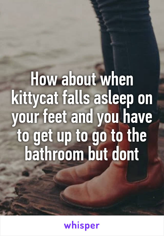 How about when kittycat falls asleep on your feet and you have to get up to go to the bathroom but dont